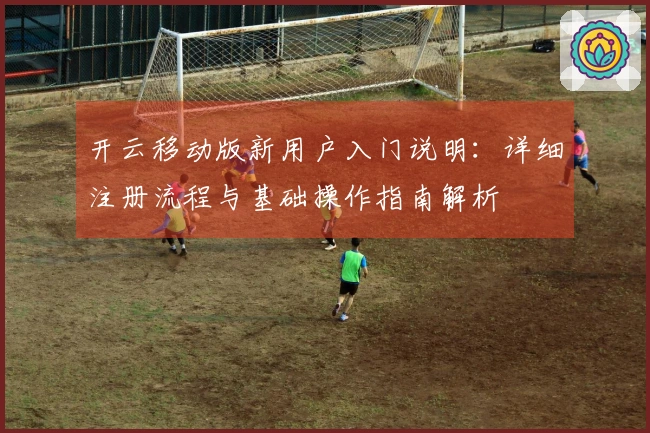 开云移动版新用户入门说明：详细注册流程与基础操作指南解析