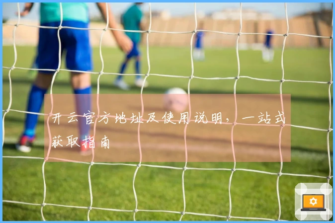 开云官方地址及使用说明，一站式获取指南