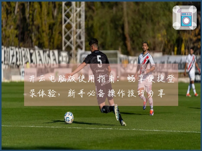 开云电脑版使用指南：畅享便捷登录体验，新手必备操作技巧分享